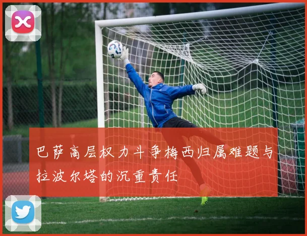 巴萨高层权力斗争梅西归属难题与拉波尔塔的沉重责任