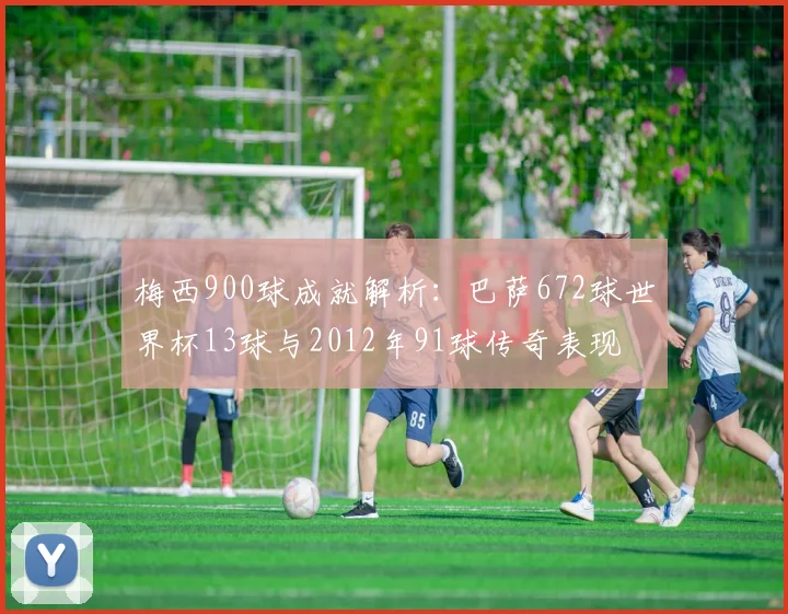 梅西900球成就解析：巴萨672球世界杯13球与2012年91球传奇表现