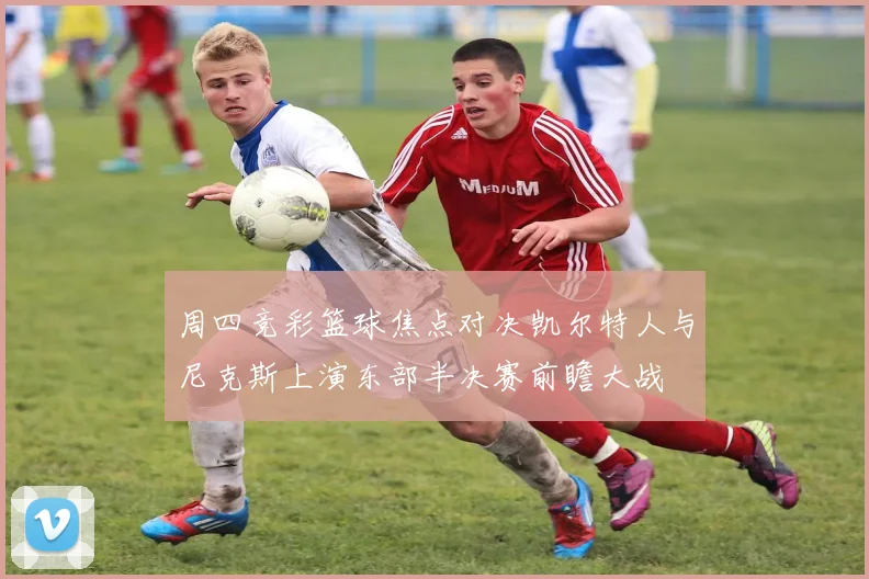 周四竞彩篮球焦点对决凯尔特人与尼克斯上演东部半决赛前瞻大战