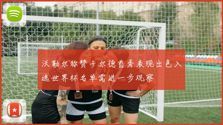 沃勒尔称赞卡尔德首秀表现出色入选世界杯名单需进一步观察