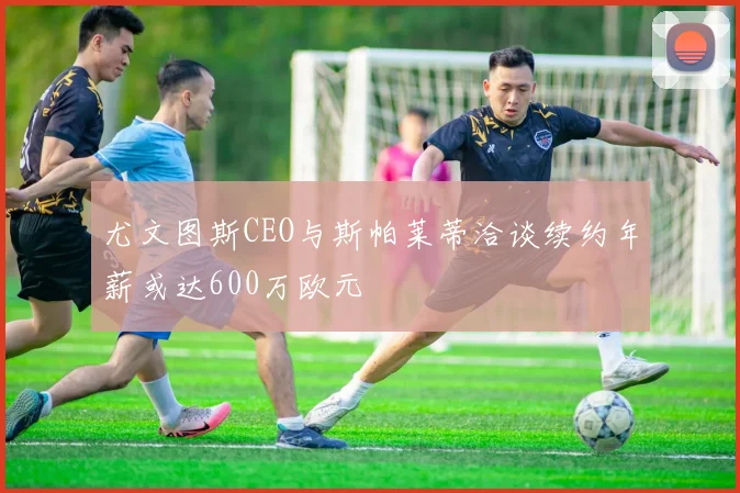 尤文图斯CEO与斯帕莱蒂洽谈续约年薪或达600万欧元