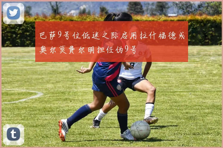 巴萨9号位低迷之际启用拉什福德或奥尔莫费尔明担任伪9号