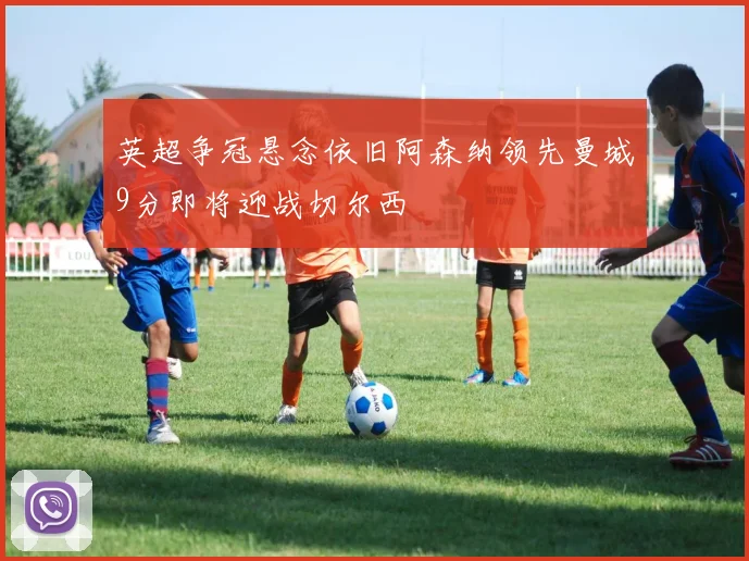 英超争冠悬念依旧阿森纳领先曼城9分即将迎战切尔西