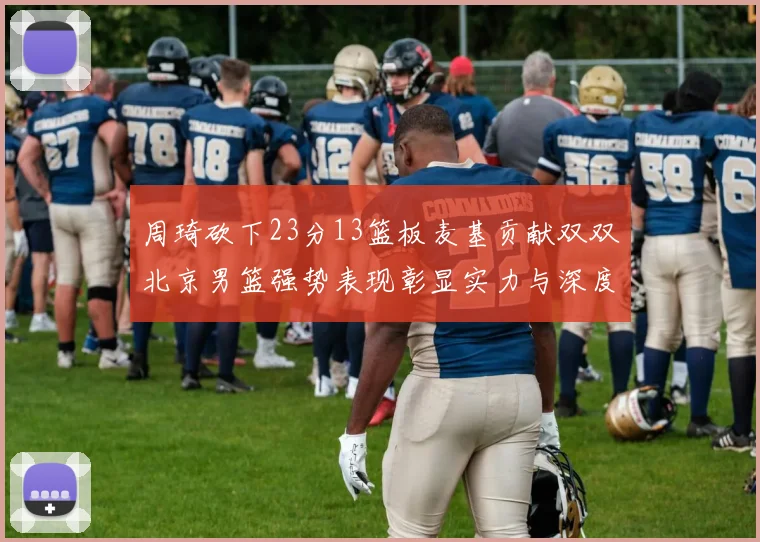 周琦砍下23分13篮板麦基贡献双双北京男篮强势表现彰显实力与深度