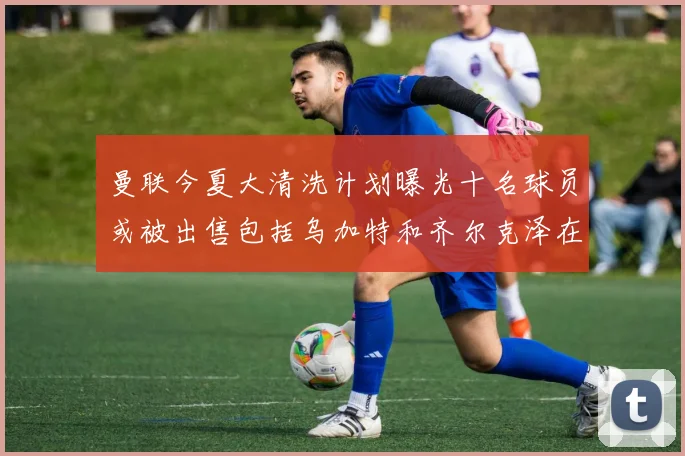 曼联今夏大清洗计划曝光十名球员或被出售包括乌加特和齐尔克泽在内