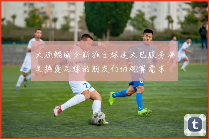大连鲲城全新推出球迷大巴服务满足热爱足球的朋友们的观赛需求