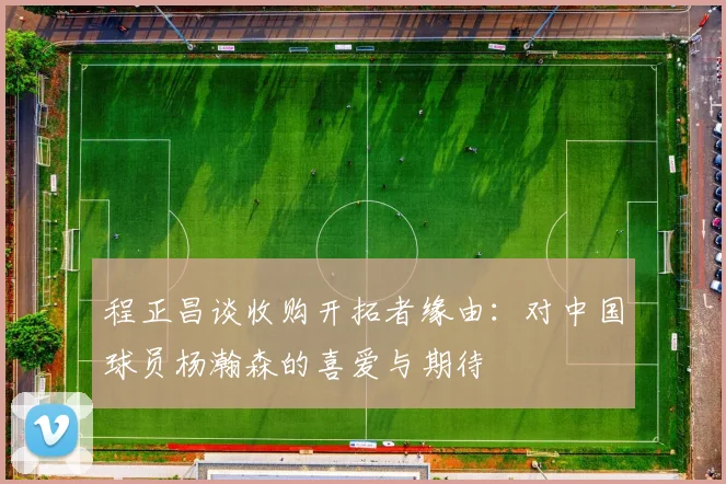 程正昌谈收购开拓者缘由：对中国球员杨瀚森的喜爱与期待