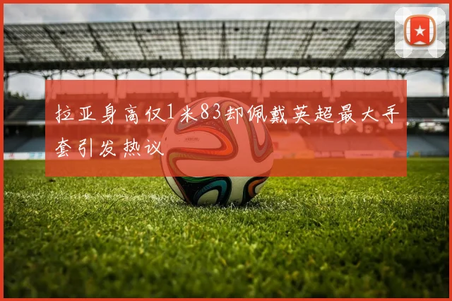 拉亚身高仅1米83却佩戴英超最大手套引发热议