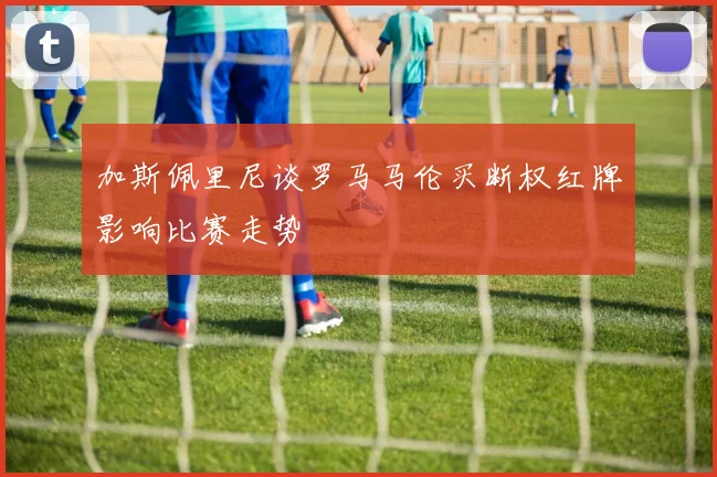 加斯佩里尼谈罗马马伦买断权红牌影响比赛走势