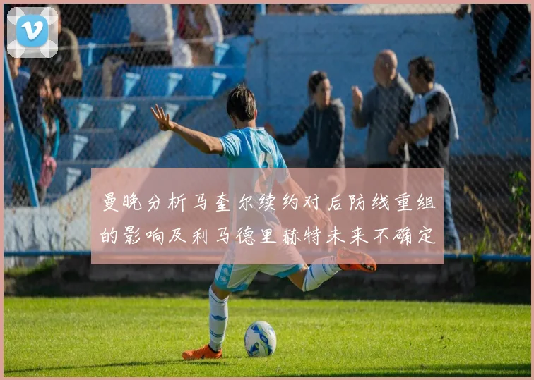 曼晚分析马奎尔续约对后防线重组的影响及利马德里赫特未来不确定性
