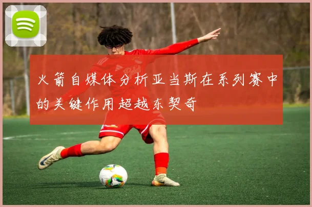 火箭自媒体分析亚当斯在系列赛中的关键作用超越东契奇
